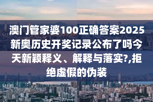 澳门管家婆100正确答案2025新奥历史开奖记录公布了吗今天新颖释义、解释与落实?,拒绝虚假的伪装