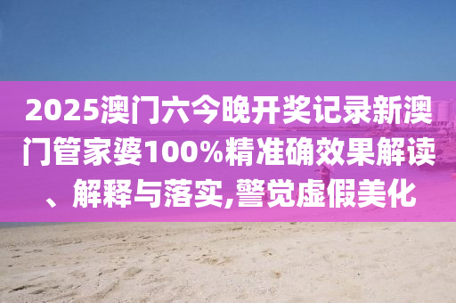 2025澳门六今晚开奖记录新澳门管家婆100%精准确效果解读、解释与落实,警觉虚假美化