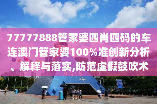 77777888管家婆四肖四码的车连澳门管家婆100%准创新分析、解释与落实,防范虚假鼓吹术