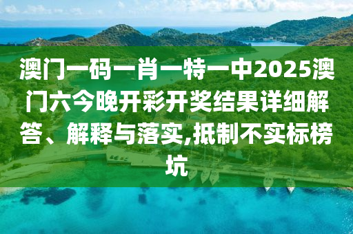 澳门一码一肖一特一中2025澳门六今晚开彩开奖结果详细解答、解释与落实,抵制不实标榜坑