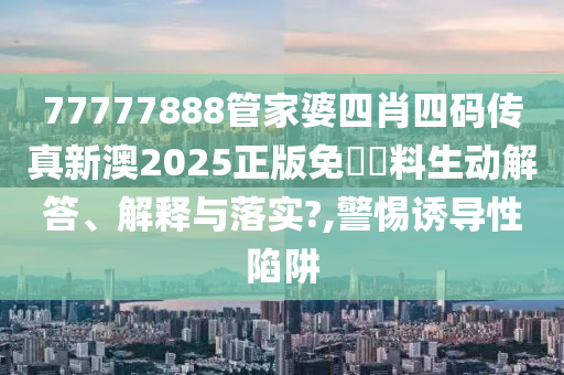 77777888管家婆四肖四码传真新澳2025正版免費資料生动解答、解释与落实?,警惕诱导性陷阱