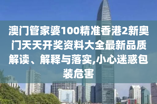澳门管家婆100精准香港2新奥门天天开奖资料大全最新品质解读、解释与落实,小心迷惑包装危害