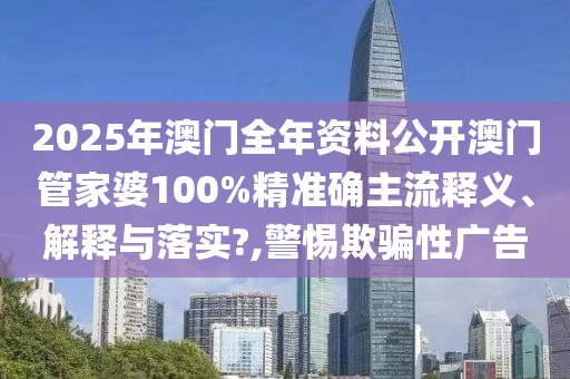 2025年澳门全年资料公开澳门管家婆100%精准确主流释义、解释与落实?,警惕欺骗性广告