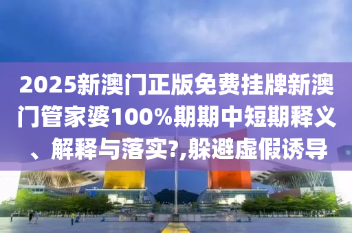 2025新澳门正版免费挂牌新澳门管家婆100%期期中短期释义、解释与落实?,躲避虚假诱导
