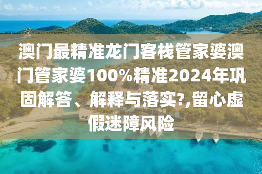 澳门最精准龙门客栈管家婆澳门管家婆100%精准2024年巩固解答、解释与落实?,留心虚假迷障风险
