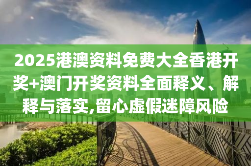 2025港澳资料免费大全香港开奖+澳门开奖资料全面释义、解释与落实,留心虚假迷障风险