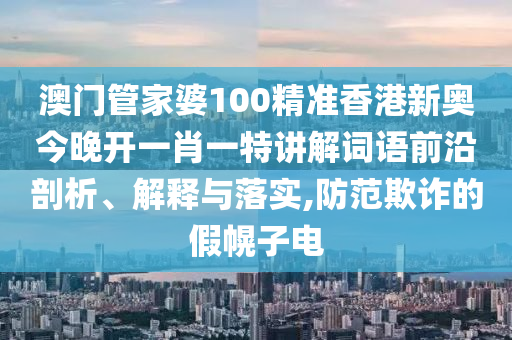 澳门管家婆100精准香港新奥今晚开一肖一特讲解词语前沿剖析、解释与落实,防范欺诈的假幌子电