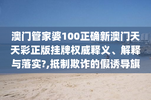 澳门管家婆100正确新澳门天天彩正版挂牌权威释义、解释与落实?,抵制欺诈的假诱导旗