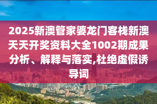 2025新澳管家婆龙门客栈新澳天天开奖资料大全1002期成果分析、解释与落实,杜绝虚假诱导词