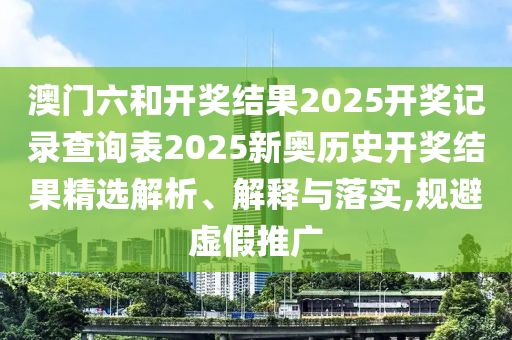 澳门六和开奖结果2025开奖记录查询表2025新奥历史开奖结果精选解析、解释与落实,规避虚假推广