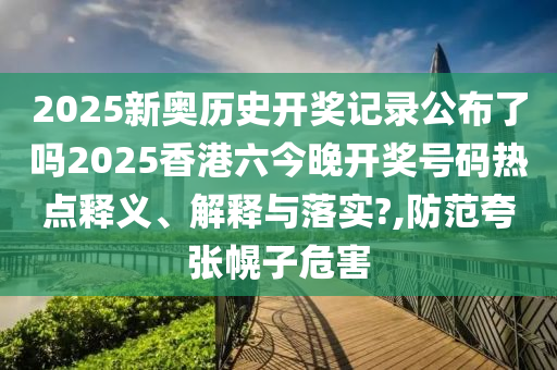 2025新奥历史开奖记录公布了吗2025香港六今晚开奖号码热点释义、解释与落实?,防范夸张幌子危害