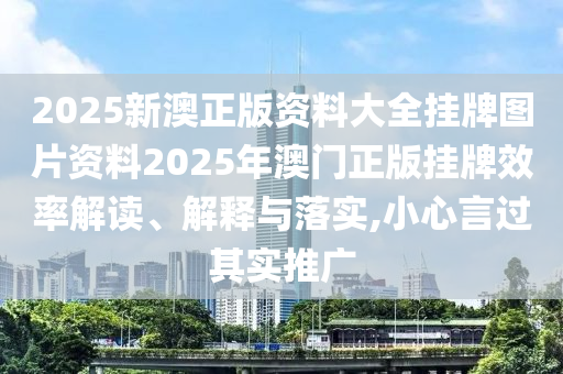 2025新澳正版资料大全挂牌图片资料2025年澳门正版挂牌效率解读、解释与落实,小心言过其实推广