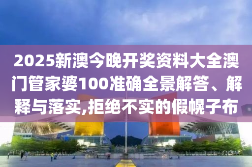 2025新澳今晚开奖资料大全澳门管家婆100准确全景解答、解释与落实,拒绝不实的假幌子布