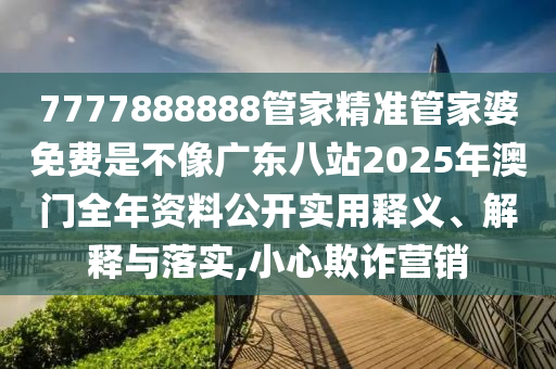 7777888888管家精准管家婆免费是不像广东八站2025年澳门全年资料公开实用释义、解释与落实,小心欺诈营销