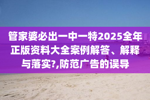 管家婆必出一中一特2025全年正版资料大全案例解答、解释与落实?,防范广告的误导