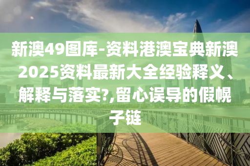 新澳49图库-资料港澳宝典新澳2025资料最新大全经验释义、解释与落实?,留心误导的假幌子链