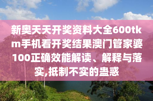 新奥天天开奖资料大全600tkm手机看开奖结果澳门管家婆100正确效能解读、解释与落实,抵制不实的蛊惑