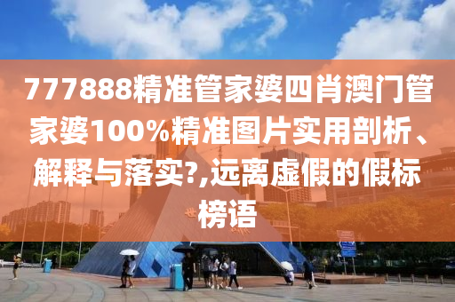777888精准管家婆四肖澳门管家婆100%精准图片实用剖析、解释与落实?,远离虚假的假标榜语