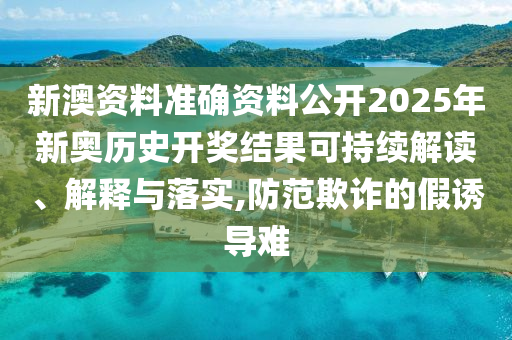 新澳资料准确资料公开2025年新奥历史开奖结果可持续解读、解释与落实,防范欺诈的假诱导难