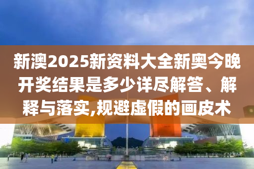 新澳2025新资料大全新奥今晚开奖结果是多少详尽解答、解释与落实,规避虚假的画皮术