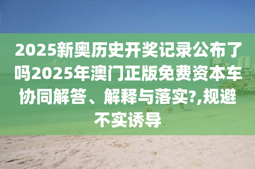 2025新奥历史开奖记录公布了吗2025年澳门正版免费资本车协同解答、解释与落实?,规避不实诱导