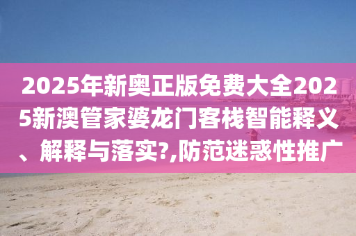 2025年新奥正版免费大全2025新澳管家婆龙门客栈智能释义、解释与落实?,防范迷惑性推广