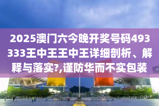 2025澳门六今晚开奖号码493333王中王王中王详细剖析、解释与落实?,谨防华而不实包装