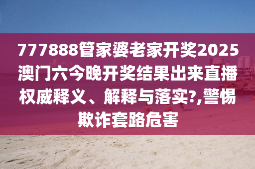 777888管家婆老家开奖2025澳门六今晚开奖结果出来直播权威释义、解释与落实?,警惕欺诈套路危害