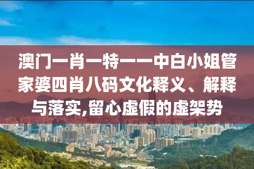 澳门一肖一特一一中白小姐管家婆四肖八码文化释义、解释与落实,留心虚假的虚架势