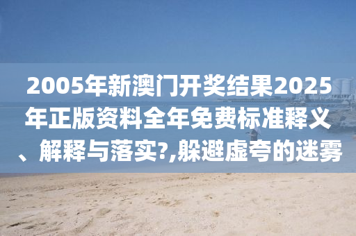 2005年新澳门开奖结果2025年正版资料全年免费标准释义、解释与落实?,躲避虚夸的迷雾