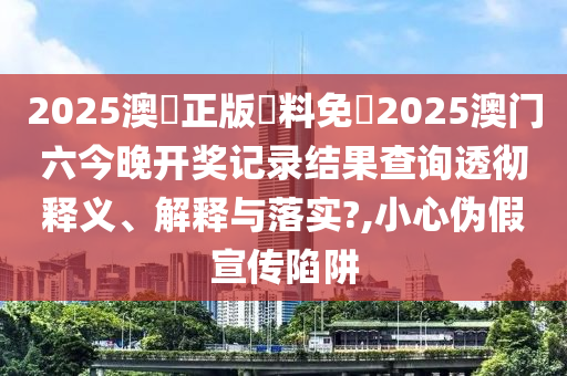 2025澳門正版資料免費2025澳门六今晚开奖记录结果查询透彻释义、解释与落实?,小心伪假宣传陷阱