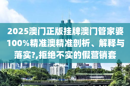 2025澳门正版挂牌澳门管家婆100%精准澳精准剖析、解释与落实?,拒绝不实的假营销套