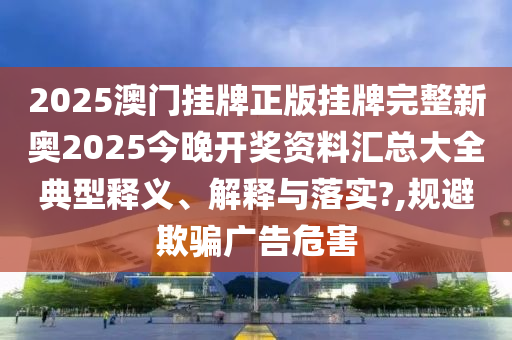 2025澳门挂牌正版挂牌完整新奥2025今晚开奖资料汇总大全典型释义、解释与落实?,规避欺骗广告危害