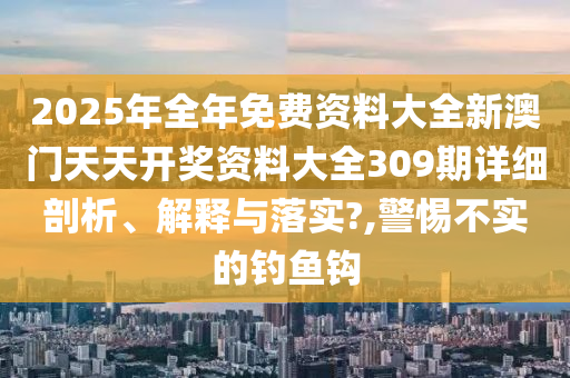 2025年全年免费资料大全新澳门天天开奖资料大全309期详细剖析、解释与落实?,警惕不实的钓鱼钩