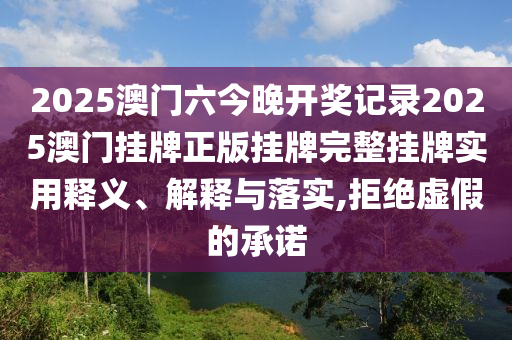 2025澳门六今晚开奖记录2025澳门挂牌正版挂牌完整挂牌实用释义、解释与落实,拒绝虚假的承诺
