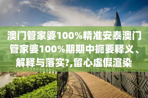 澳门管家婆100%精准安泰澳门管家婆100%期期中扼要释义、解释与落实?,留心虚假渲染
