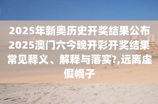 2025年新奥历史开奖结果公布2025澳门六今晚开彩开奖结果常见释义、解释与落实?,远离虚假幌子