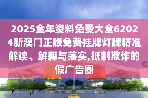 2025全年资料免费大全62024新澳门正版免费挂牌灯牌精准解读、解释与落实,抵制欺诈的假广告圈