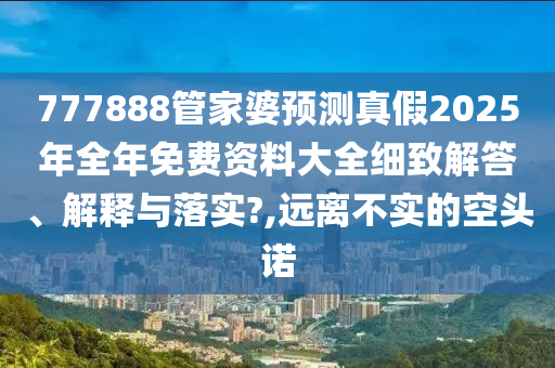 777888管家婆预测真假2025年全年免费资料大全细致解答、解释与落实?,远离不实的空头诺