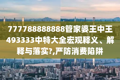 777788888888管家婆王中王493333中特大全宏观释义、解释与落实?,严防消费陷阱