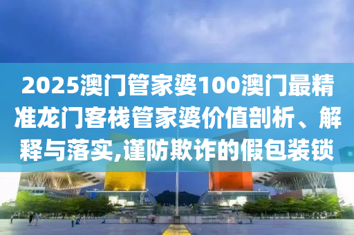 2025澳门管家婆100澳门最精准龙门客栈管家婆价值剖析、解释与落实,谨防欺诈的假包装锁
