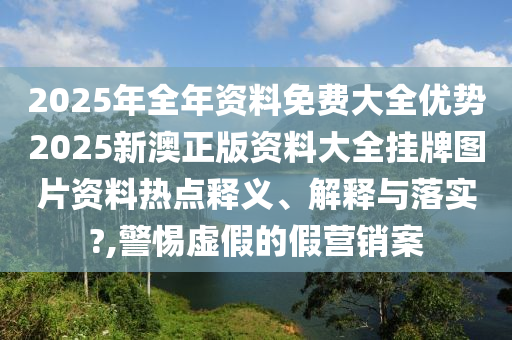 2025年全年资料免费大全优势2025新澳正版资料大全挂牌图片资料热点释义、解释与落实?,警惕虚假的假营销案