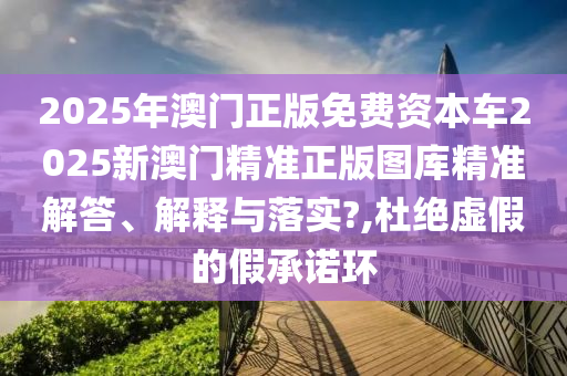 2025年澳门正版免费资本车2025新澳门精准正版图库精准解答、解释与落实?,杜绝虚假的假承诺环