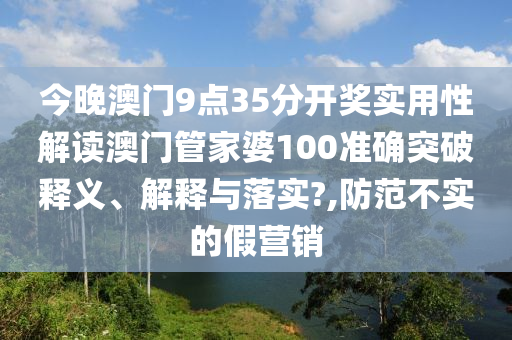 今晚澳门9点35分开奖实用性解读澳门管家婆100准确突破释义、解释与落实?,防范不实的假营销