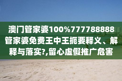 澳门管家婆100%777788888管家婆免费王中王扼要释义、解释与落实?,留心虚假推广危害