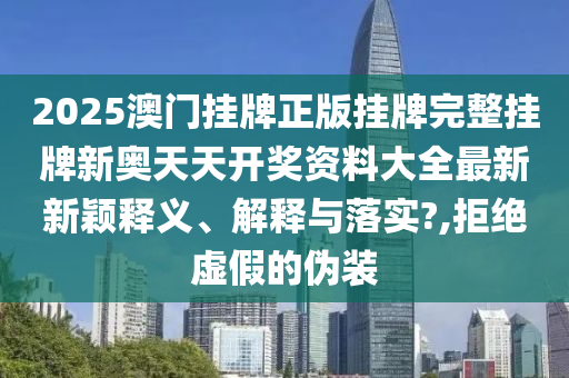 2025澳门挂牌正版挂牌完整挂牌新奥天天开奖资料大全最新新颖释义、解释与落实?,拒绝虚假的伪装