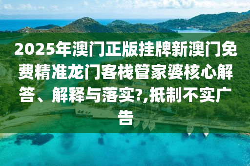 2025年澳门正版挂牌新澳门免费精准龙门客栈管家婆核心解答、解释与落实?,抵制不实广告