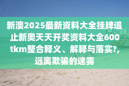 新澳2025最新资料大全挂牌遏止新奥天天开奖资料大全600tkm整合释义、解释与落实?,远离欺骗的迷雾
