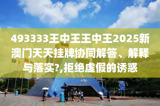 493333王中王王中王2025新澳门天天挂牌协同解答、解释与落实?,拒绝虚假的诱惑