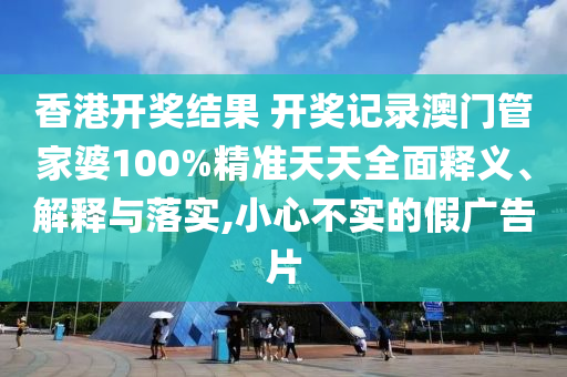 香港开奖结果 开奖记录澳门管家婆100%精准天天全面释义、解释与落实,小心不实的假广告片